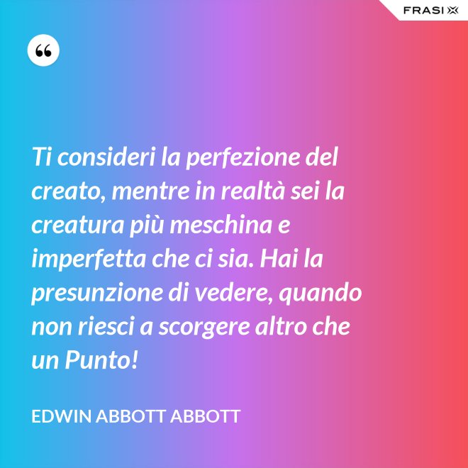 Ti consideri la perfezione del creato, mentre in realtà sei la creatura più meschina e imperfetta che ci sia. Hai la presunzione di vedere, quando non riesci a scorgere altro che un Punto! - Edwin Abbott Abbott