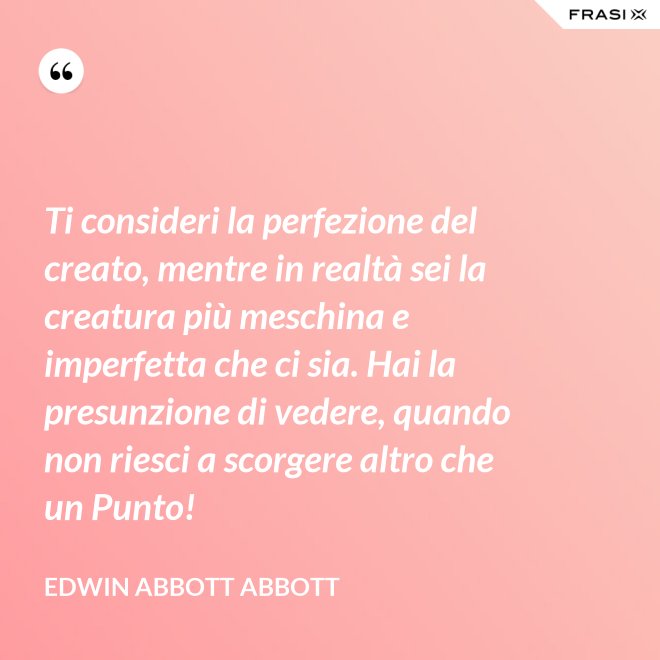 Ti consideri la perfezione del creato, mentre in realtà sei la creatura più meschina e imperfetta che ci sia. Hai la presunzione di vedere, quando non riesci a scorgere altro che un Punto! - Edwin Abbott Abbott