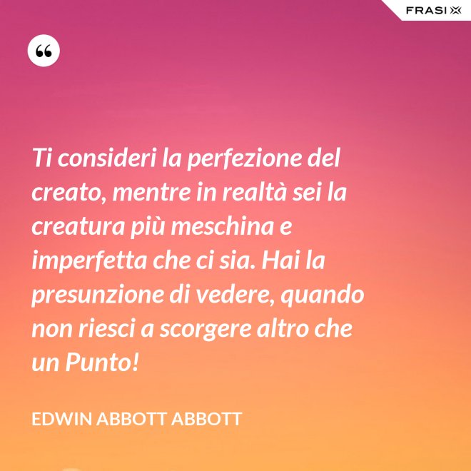 Ti consideri la perfezione del creato, mentre in realtà sei la creatura più meschina e imperfetta che ci sia. Hai la presunzione di vedere, quando non riesci a scorgere altro che un Punto! - Edwin Abbott Abbott