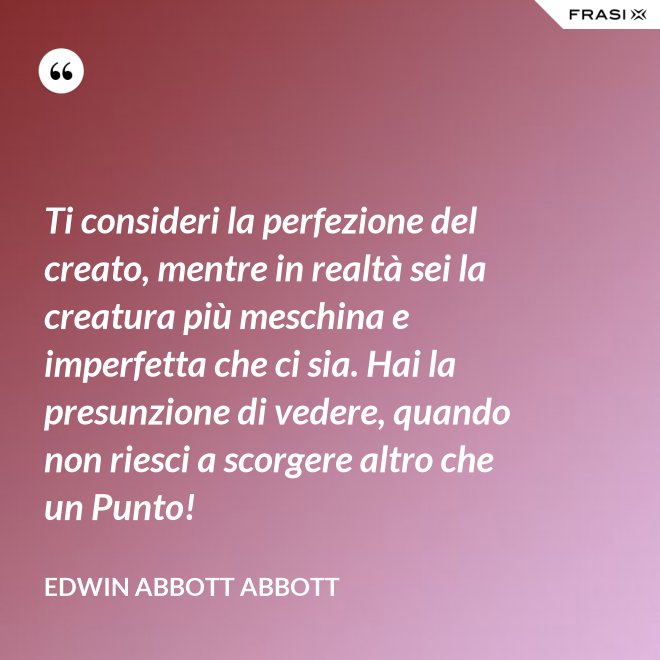 Ti consideri la perfezione del creato, mentre in realtà sei la creatura più meschina e imperfetta che ci sia. Hai la presunzione di vedere, quando non riesci a scorgere altro che un Punto! - Edwin Abbott Abbott