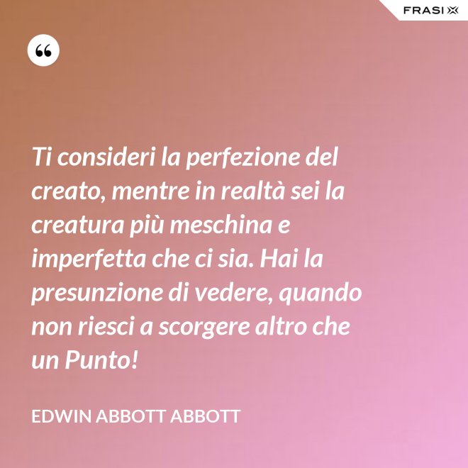 Ti consideri la perfezione del creato, mentre in realtà sei la creatura più meschina e imperfetta che ci sia. Hai la presunzione di vedere, quando non riesci a scorgere altro che un Punto! - Edwin Abbott Abbott
