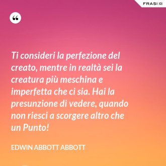 Ti consideri la perfezione del creato, mentre in realtà sei la creatura più meschina e imperfetta che ci sia. Hai la presunzione di vedere, quando non riesci a scorgere altro che un Punto! - Edwin Abbott Abbott