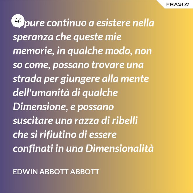 Eppure continuo a esistere nella speranza che queste mie memorie, in qualche modo, non so come, possano trovare una strada per giungere alla mente dell'umanità di qualche Dimensione, e possano suscitare una razza di ribelli che si rifiutino di essere confinati in una Dimensionalità limitata. - Edwin Abbott Abbott