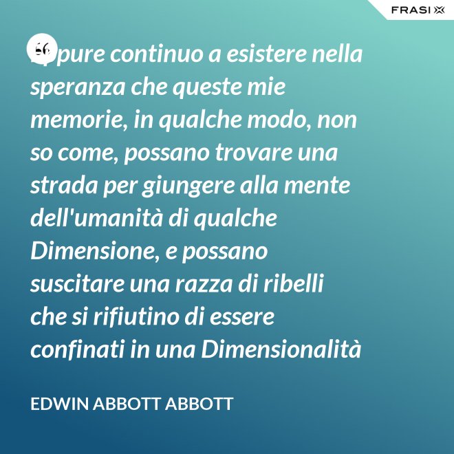 Eppure continuo a esistere nella speranza che queste mie memorie, in qualche modo, non so come, possano trovare una strada per giungere alla mente dell'umanità di qualche Dimensione, e possano suscitare una razza di ribelli che si rifiutino di essere confinati in una Dimensionalità limitata. - Edwin Abbott Abbott