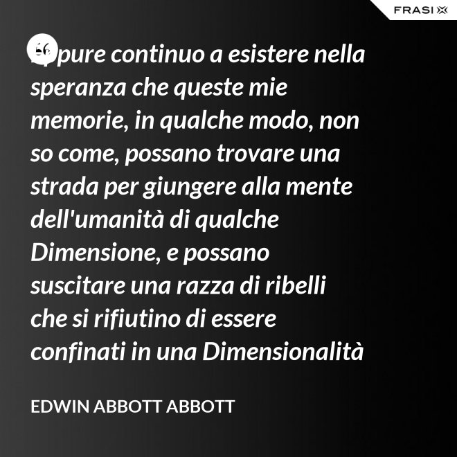 Eppure continuo a esistere nella speranza che queste mie memorie, in qualche modo, non so come, possano trovare una strada per giungere alla mente dell'umanità di qualche Dimensione, e possano suscitare una razza di ribelli che si rifiutino di essere confinati in una Dimensionalità limitata. - Edwin Abbott Abbott
