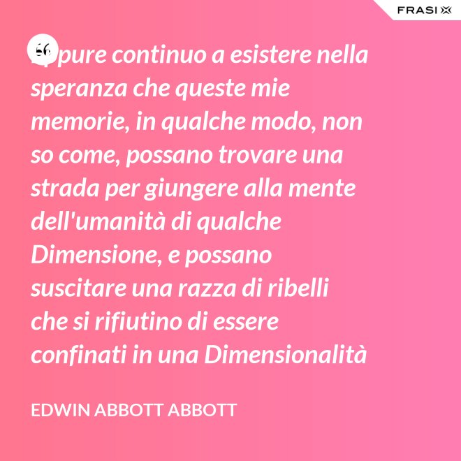 Eppure continuo a esistere nella speranza che queste mie memorie, in qualche modo, non so come, possano trovare una strada per giungere alla mente dell'umanità di qualche Dimensione, e possano suscitare una razza di ribelli che si rifiutino di essere confinati in una Dimensionalità limitata. - Edwin Abbott Abbott