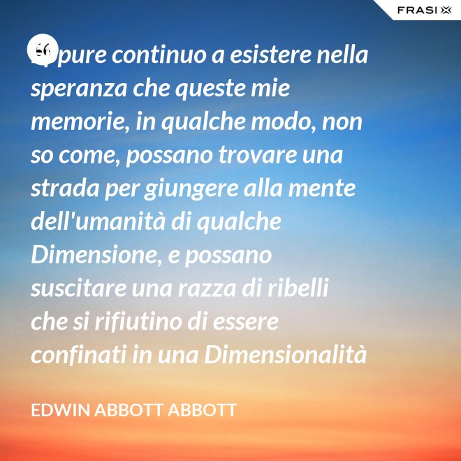 Eppure continuo a esistere nella speranza che queste mie memorie, in qualche modo, non so come, possano trovare una strada per giungere alla mente dell'umanità di qualche Dimensione, e possano suscitare una razza di ribelli che si rifiutino di essere confinati in una Dimensionalità limitata. - Edwin Abbott Abbott