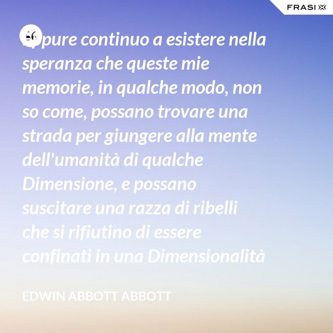 Eppure continuo a esistere nella speranza che queste mie memorie, in qualche modo, non so come, possano trovare una strada per giungere alla mente dell'umanità di qualche Dimensione, e possano suscitare una razza di ribelli che si rifiutino di essere confinati in una Dimensionalità limitata. - Edwin Abbott Abbott