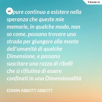 Eppure continuo a esistere nella speranza che queste mie memorie, in qualche modo, non so come, possano trovare una strada per giungere alla mente dell'umanità di qualche Dimensione, e possano suscitare una razza di ribelli che si rifiutino di essere confinati in una Dimensionalità limitata. - Edwin Abbott Abbott