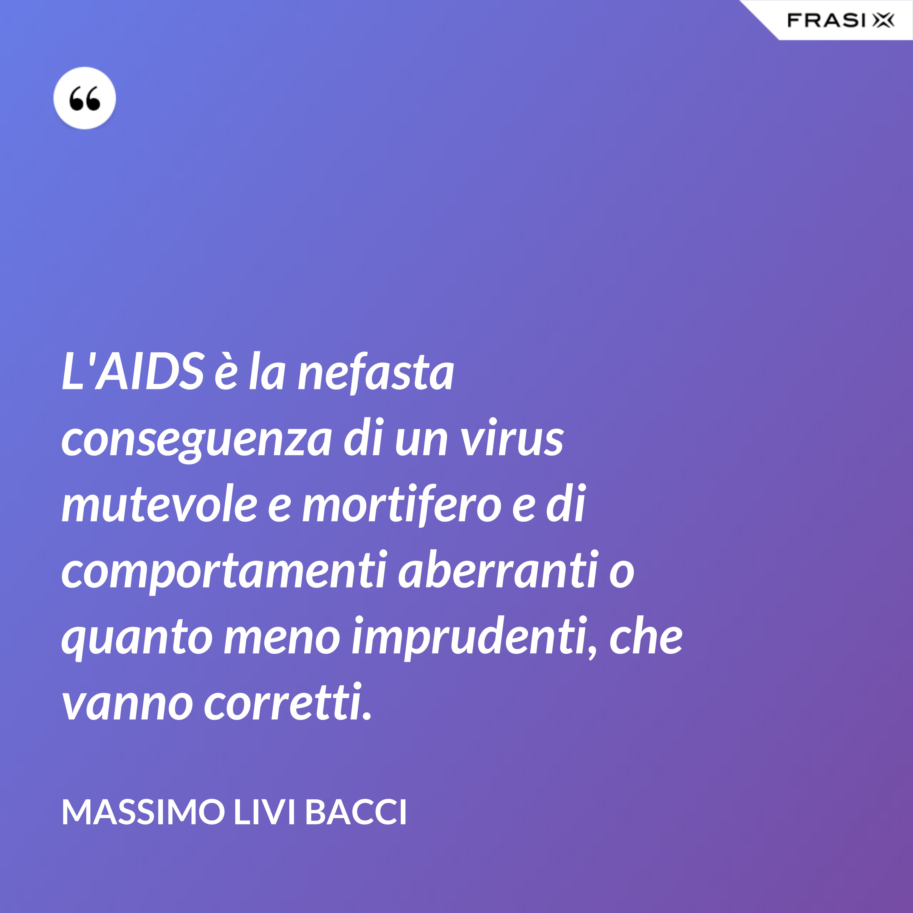 L'AIDS è la nefasta conseguenza di un virus mutevole e mortifero e di comportamenti aberranti o quanto meno imprudenti, che vanno corretti. - Massimo Livi Bacci