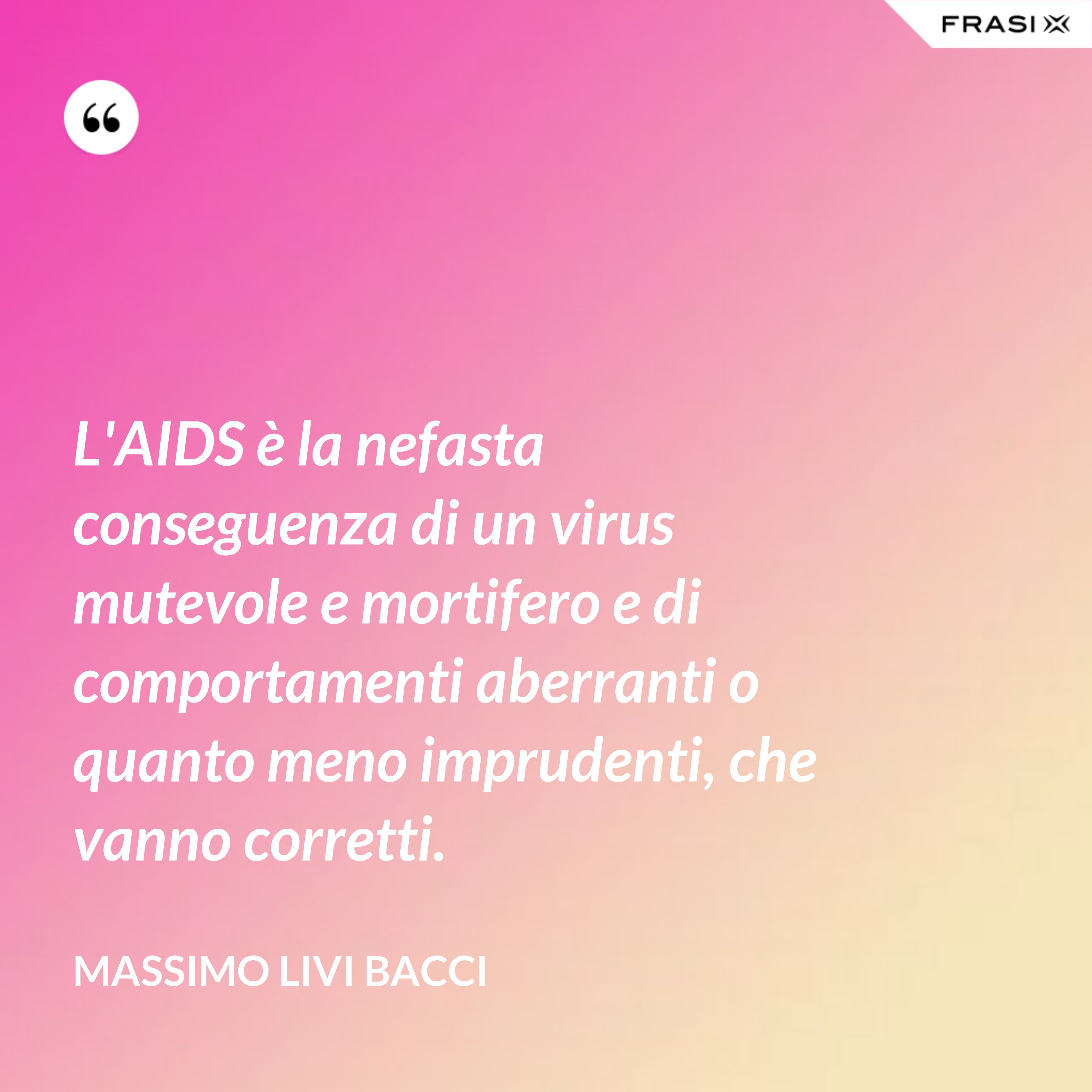 L'AIDS è la nefasta conseguenza di un virus mutevole e mortifero e di comportamenti aberranti o quanto meno imprudenti, che vanno corretti. - Massimo Livi Bacci