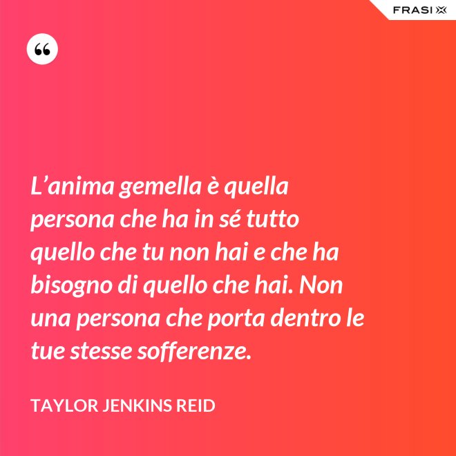 L’anima gemella è quella persona che ha in sé tutto quello che tu non hai e che ha bisogno di quello che hai. Non una persona che porta dentro le tue stesse sofferenze. - Taylor Jenkins Reid