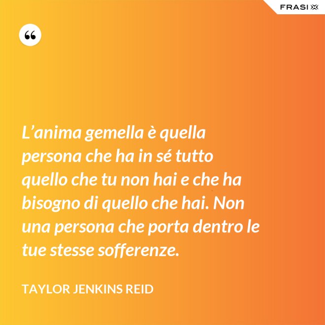 L’anima gemella è quella persona che ha in sé tutto quello che tu non hai e che ha bisogno di quello che hai. Non una persona che porta dentro le tue stesse sofferenze. - Taylor Jenkins Reid
