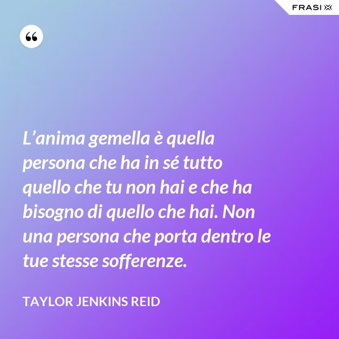 L’anima gemella è quella persona che ha in sé tutto quello che tu non hai e che ha bisogno di quello che hai. Non una persona che porta dentro le tue stesse sofferenze. - Taylor Jenkins Reid