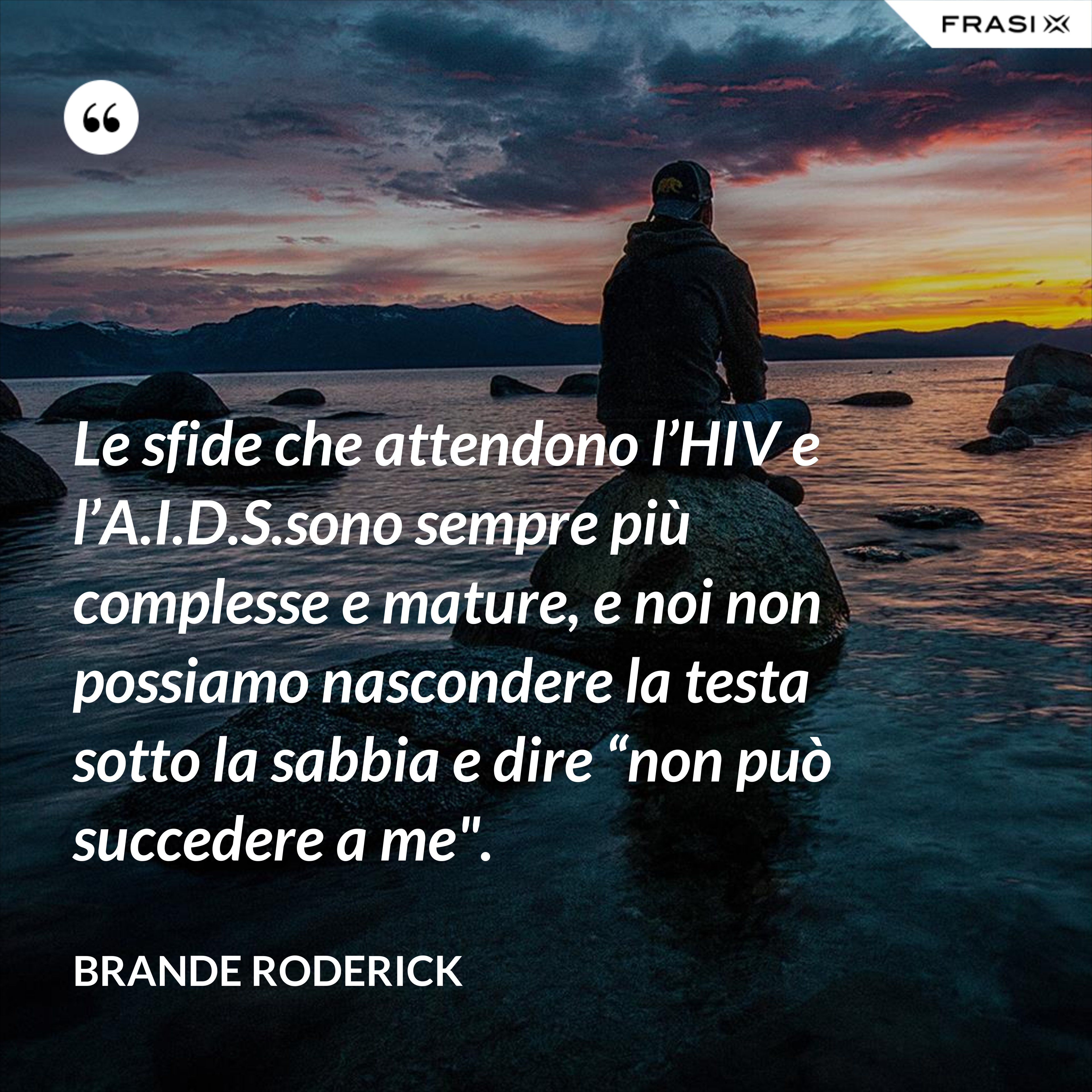 Le sfide che attendono l’HIV e l’A.I.D.S.sono sempre più complesse e mature, e noi non possiamo nascondere la testa sotto la sabbia e dire “non può succedere a me". - Brande Roderick