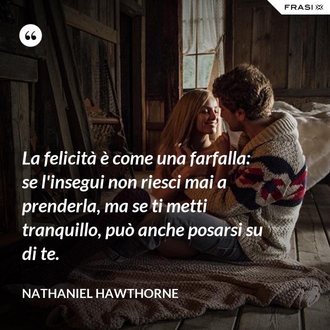 La felicità è come una farfalla: se l'insegui non riesci mai a prenderla, ma se ti metti tranquillo, può anche posarsi su di te. - Nathaniel Hawthorne
