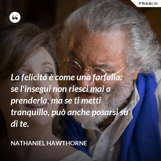 La felicità è come una farfalla: se l'insegui non riesci mai a prenderla, ma se ti metti tranquillo, può anche posarsi su di te. - Nathaniel Hawthorne