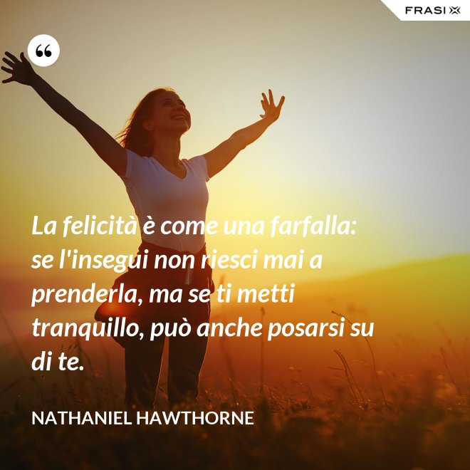 La felicità è come una farfalla: se l'insegui non riesci mai a prenderla, ma se ti metti tranquillo, può anche posarsi su di te. - Nathaniel Hawthorne
