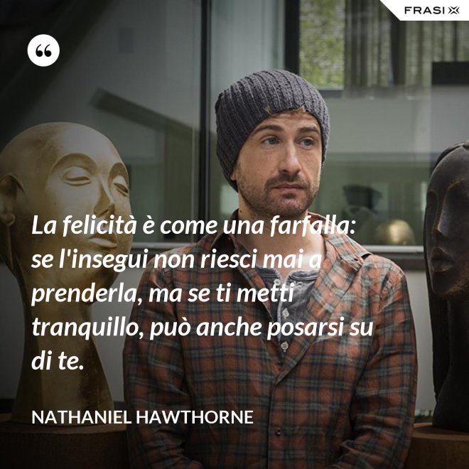 La felicità è come una farfalla: se l'insegui non riesci mai a prenderla, ma se ti metti tranquillo, può anche posarsi su di te. - Nathaniel Hawthorne