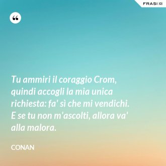 Tu ammiri il coraggio Crom, quindi accogli la mia unica richiesta: fa' sì che mi vendichi. E se tu non m'ascolti, allora va' alla malora. - Conan
