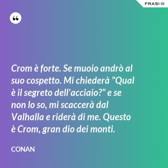 Crom è forte. Se muoio andrò al suo cospetto. Mi chiederà "Qual è il segreto dell'acciaio?" e se non lo so, mi scaccerà dal Valhalla e riderà di me. Questo è Crom, gran dio dei monti. - Conan