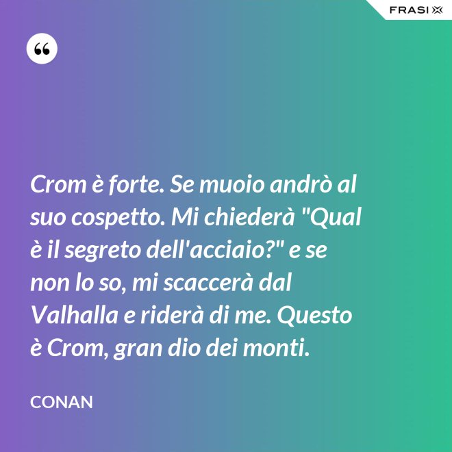 Crom è forte. Se muoio andrò al suo cospetto. Mi chiederà "Qual è il segreto dell'acciaio?" e se non lo so, mi scaccerà dal Valhalla e riderà di me. Questo è Crom, gran dio dei monti. - Conan