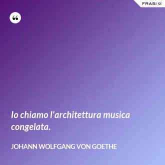 Io chiamo l'architettura musica congelata. - Johann Wolfgang von Goethe