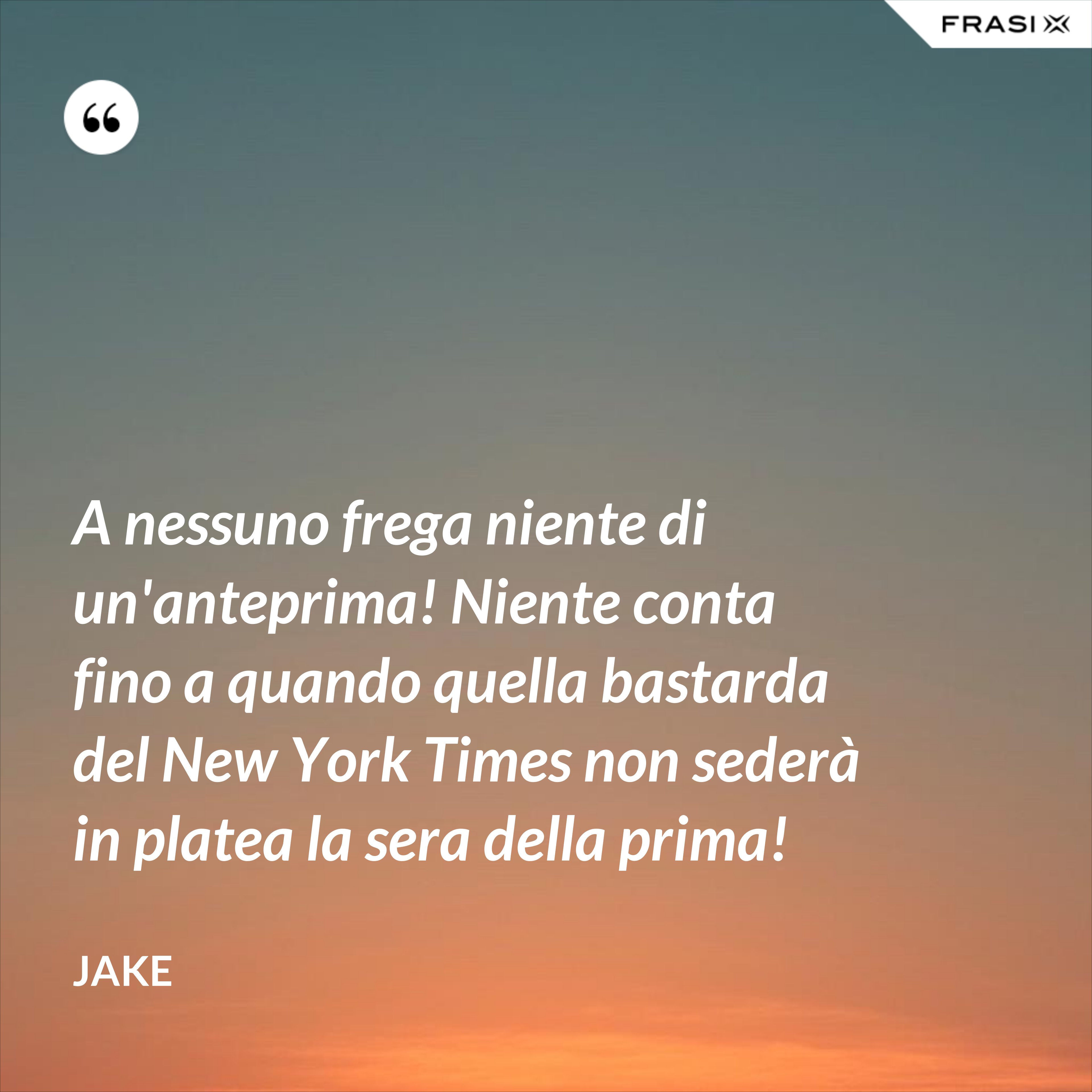 A nessuno frega niente di un'anteprima! Niente conta fino a quando quella bastarda del New York Times non sederà in platea la sera della prima! - Jake
