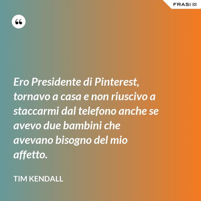 Ero Presidente di Pinterest, tornavo a casa e non riuscivo a staccarmi dal telefono anche se avevo due bambini che avevano bisogno del mio affetto. - Tim Kendall