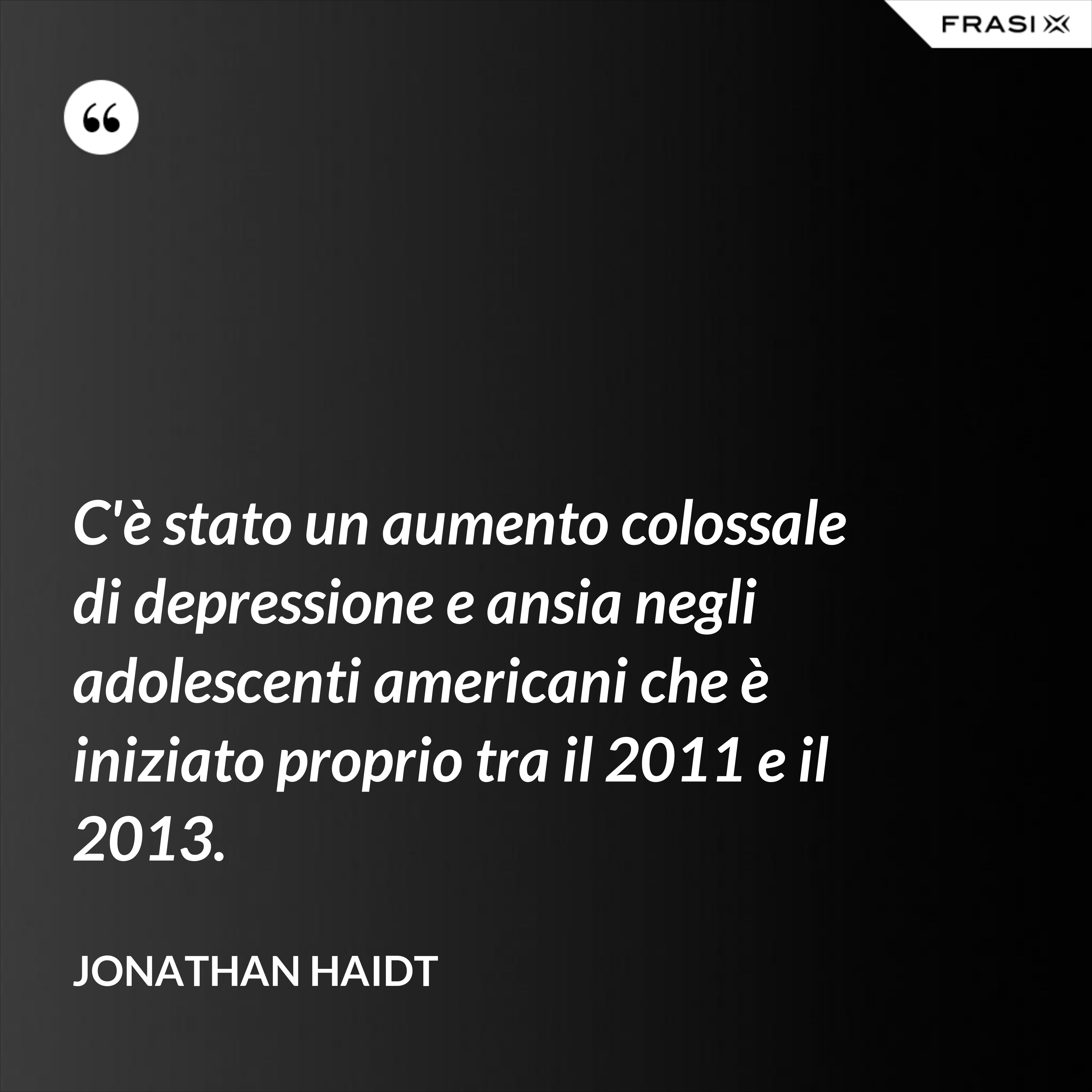 C'è stato un aumento colossale di depressione e ansia negli adolescenti americani che è iniziato proprio tra il 2011 e il 2013. - Jonathan Haidt