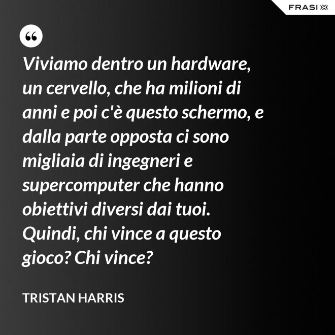 Viviamo dentro un hardware, un cervello, che ha milioni di anni e poi c'è questo schermo, e dalla parte opposta ci sono migliaia di ingegneri e supercomputer che hanno obiettivi diversi dai tuoi. Quindi, chi vince a questo gioco? Chi vince? - Tristan Harris