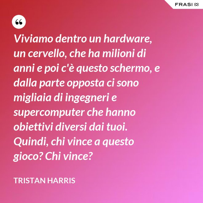 Viviamo dentro un hardware, un cervello, che ha milioni di anni e poi c'è questo schermo, e dalla parte opposta ci sono migliaia di ingegneri e supercomputer che hanno obiettivi diversi dai tuoi. Quindi, chi vince a questo gioco? Chi vince? - Tristan Harris