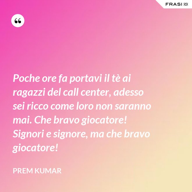 Poche ore fa portavi il tè ai ragazzi del call center, adesso sei ricco come loro non saranno mai. Che bravo giocatore! Signori e signore, ma che bravo giocatore! - Prem Kumar