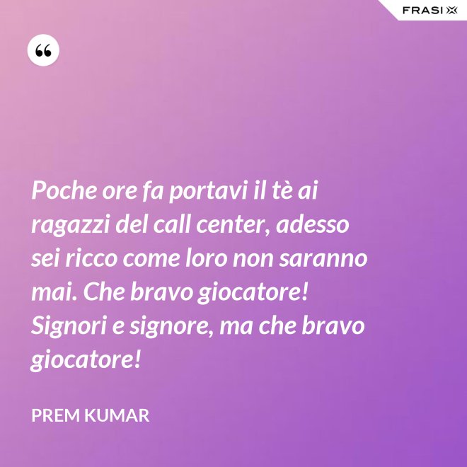 Poche ore fa portavi il tè ai ragazzi del call center, adesso sei ricco come loro non saranno mai. Che bravo giocatore! Signori e signore, ma che bravo giocatore! - Prem Kumar