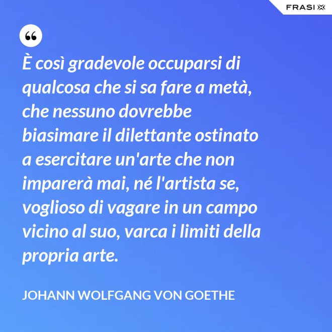 È così gradevole occuparsi di qualcosa che si sa fare a metà, che nessuno dovrebbe biasimare il dilettante ostinato a esercitare un'arte che non imparerà mai, né l'artista se, voglioso di vagare in un campo vicino al suo, varca i limiti della propria arte. - Johann Wolfgang von Goethe