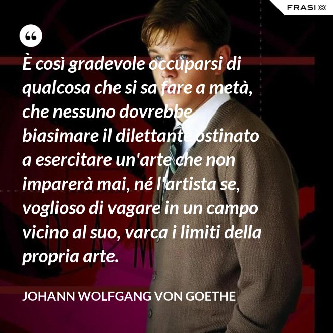 È così gradevole occuparsi di qualcosa che si sa fare a metà, che nessuno dovrebbe biasimare il dilettante ostinato a esercitare un'arte che non imparerà mai, né l'artista se, voglioso di vagare in un campo vicino al suo, varca i limiti della propria arte. - Johann Wolfgang von Goethe
