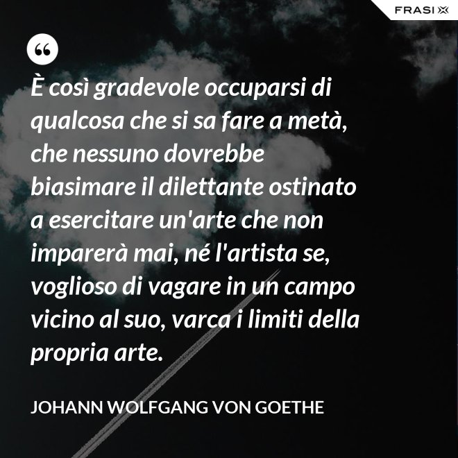 È così gradevole occuparsi di qualcosa che si sa fare a metà, che nessuno dovrebbe biasimare il dilettante ostinato a esercitare un'arte che non imparerà mai, né l'artista se, voglioso di vagare in un campo vicino al suo, varca i limiti della propria arte. - Johann Wolfgang von Goethe