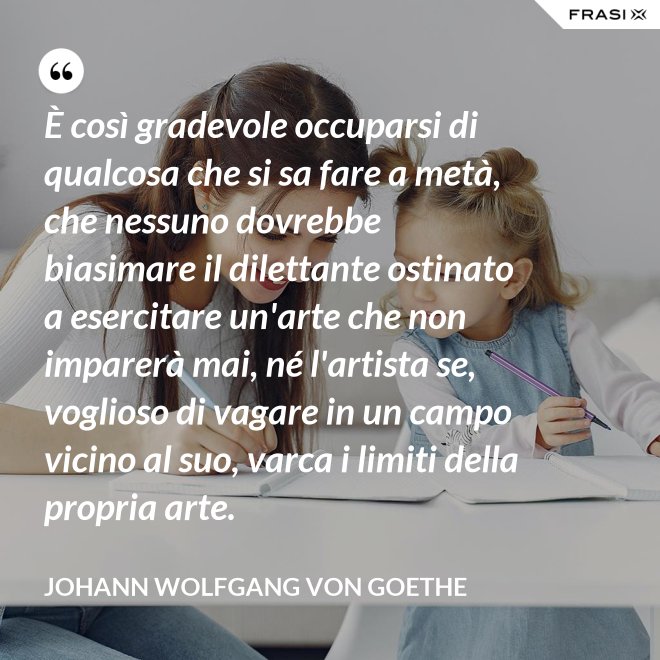 È così gradevole occuparsi di qualcosa che si sa fare a metà, che nessuno dovrebbe biasimare il dilettante ostinato a esercitare un'arte che non imparerà mai, né l'artista se, voglioso di vagare in un campo vicino al suo, varca i limiti della propria arte. - Johann Wolfgang von Goethe