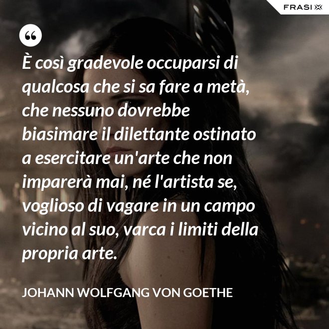 È così gradevole occuparsi di qualcosa che si sa fare a metà, che nessuno dovrebbe biasimare il dilettante ostinato a esercitare un'arte che non imparerà mai, né l'artista se, voglioso di vagare in un campo vicino al suo, varca i limiti della propria arte. - Johann Wolfgang von Goethe