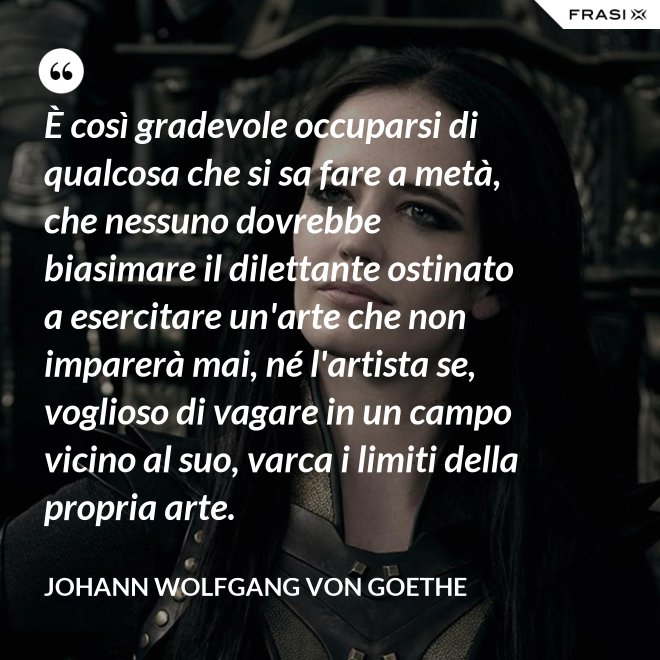 È così gradevole occuparsi di qualcosa che si sa fare a metà, che nessuno dovrebbe biasimare il dilettante ostinato a esercitare un'arte che non imparerà mai, né l'artista se, voglioso di vagare in un campo vicino al suo, varca i limiti della propria arte. - Johann Wolfgang von Goethe