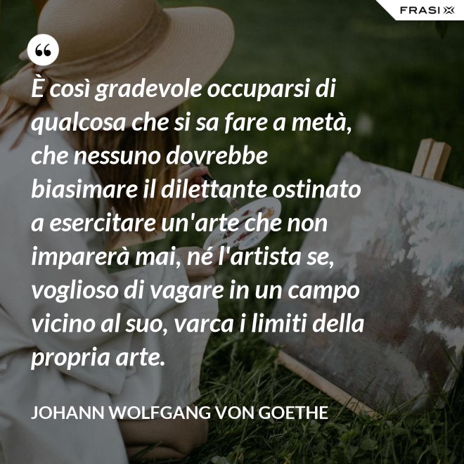 È così gradevole occuparsi di qualcosa che si sa fare a metà, che nessuno dovrebbe biasimare il dilettante ostinato a esercitare un'arte che non imparerà mai, né l'artista se, voglioso di vagare in un campo vicino al suo, varca i limiti della propria arte. - Johann Wolfgang von Goethe