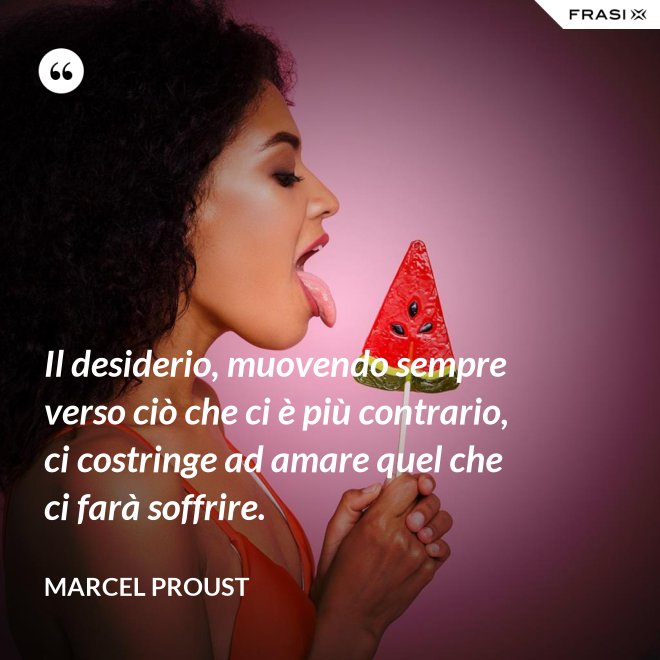 Il desiderio, muovendo sempre verso ciò che ci è più contrario, ci costringe ad amare quel che ci farà soffrire. - Marcel Proust
