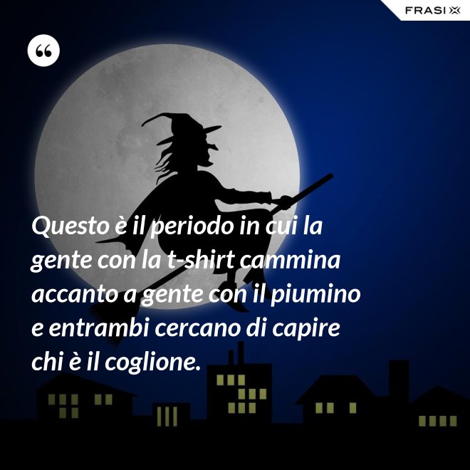 Questo è il periodo in cui la gente con la t-shirt cammina accanto a gente con il piumino e entrambi cercano di capire chi è il coglione. - Anonimo