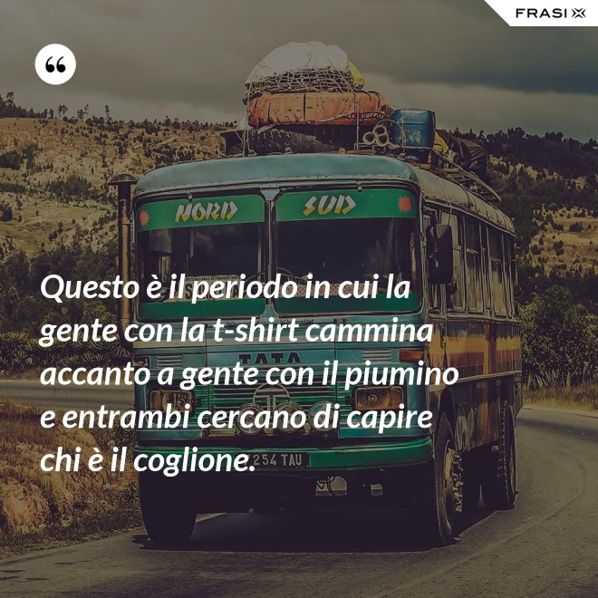 Questo è il periodo in cui la gente con la t-shirt cammina accanto a gente con il piumino e entrambi cercano di capire chi è il coglione. - Anonimo