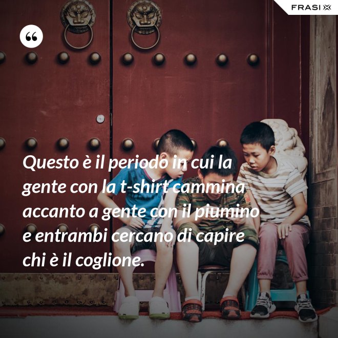 Questo è il periodo in cui la gente con la t-shirt cammina accanto a gente con il piumino e entrambi cercano di capire chi è il coglione. - Anonimo