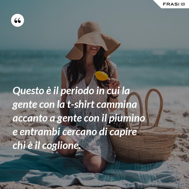 Questo è il periodo in cui la gente con la t-shirt cammina accanto a gente con il piumino e entrambi cercano di capire chi è il coglione. - Anonimo