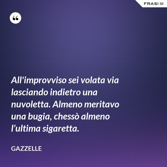 All'improvviso sei volata via lasciando indietro una nuvoletta. Almeno meritavo una bugia, chessò almeno l’ultima sigaretta. - Gazzelle