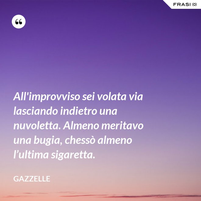 All'improvviso sei volata via lasciando indietro una nuvoletta. Almeno meritavo una bugia, chessò almeno l’ultima sigaretta. - Gazzelle