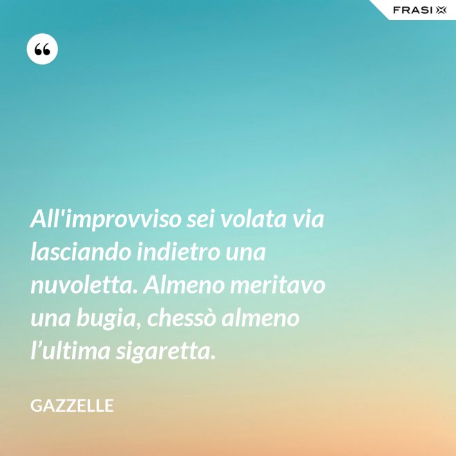 All'improvviso sei volata via lasciando indietro una nuvoletta. Almeno meritavo una bugia, chessò almeno l’ultima sigaretta. - Gazzelle