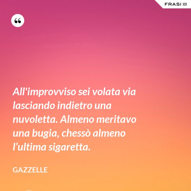 All'improvviso sei volata via lasciando indietro una nuvoletta. Almeno meritavo una bugia, chessò almeno l’ultima sigaretta. - Gazzelle